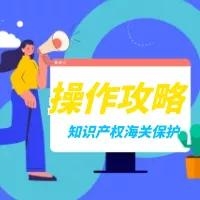 解读 | 知识产权海关保护备案操作攻略来啦！-5.jpg